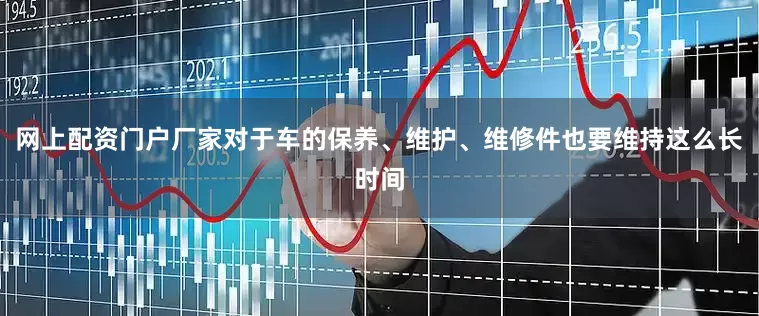 网上配资门户厂家对于车的保养、维护、维修件也要维持这么长时间