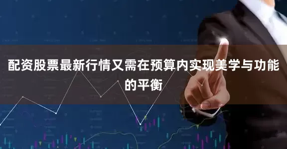 配资股票最新行情又需在预算内实现美学与功能的平衡
