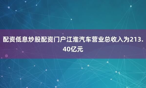 配资低息炒股配资门户江淮汽车营业总收入为213.40亿元