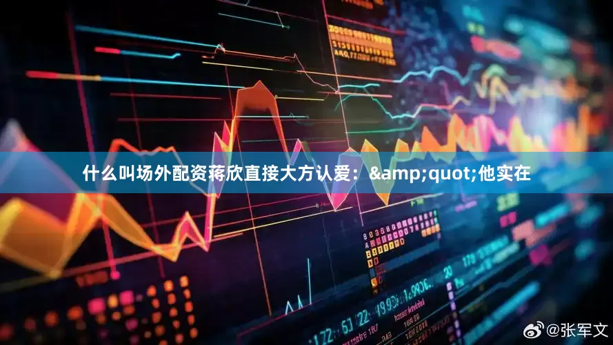 什么叫场外配资蒋欣直接大方认爱：&quot;他实在